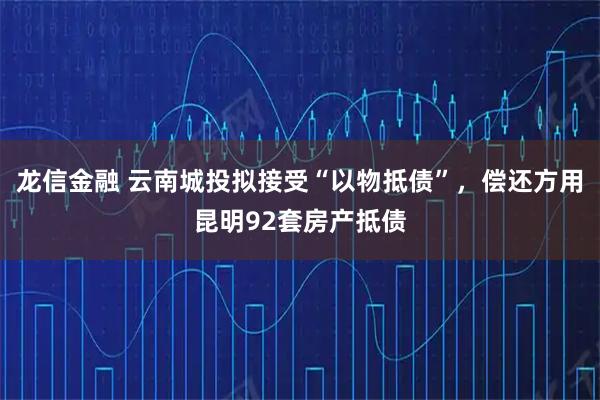 龙信金融 云南城投拟接受“以物抵债”，偿还方用昆明92套房产抵债