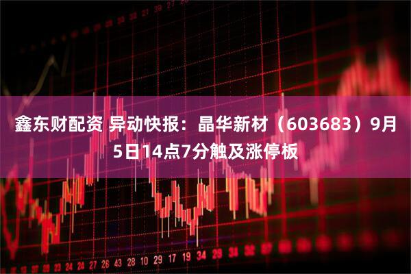 鑫东财配资 异动快报：晶华新材（603683）9月5日14点7分触及涨停板