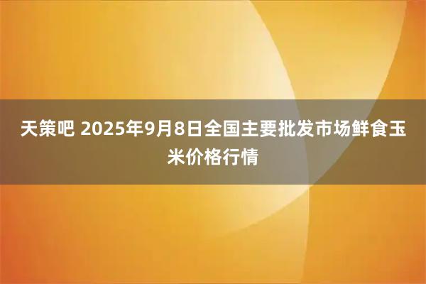 天策吧 2025年9月8日全国主要批发市场鲜食玉米价格行情