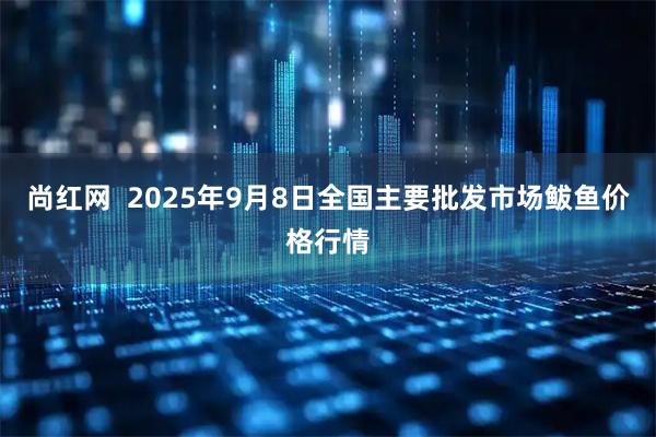 尚红网  2025年9月8日全国主要批发市场鲅鱼价格行情