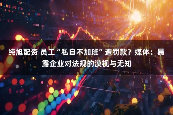纯旭配资 员工“私自不加班”遭罚款？媒体：暴露企业对法规的漠视与无知
