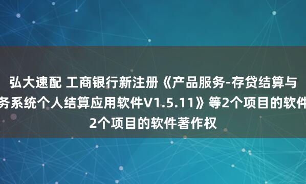 弘大速配 工商银行新注册《产品服务-存贷结算与基本业务系统个人结算应用软件V1.5.11》等2个项目的软件著作权