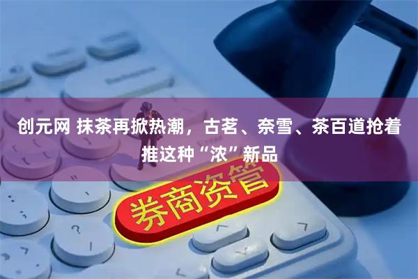 创元网 抹茶再掀热潮，古茗、奈雪、茶百道抢着推这种“浓”新品