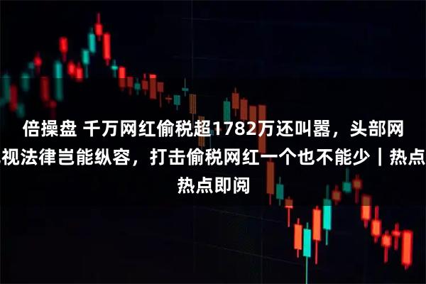 倍操盘 千万网红偷税超1782万还叫嚣，头部网红无视法律岂能纵容，打击偷税网红一个也不能少｜热点即阅