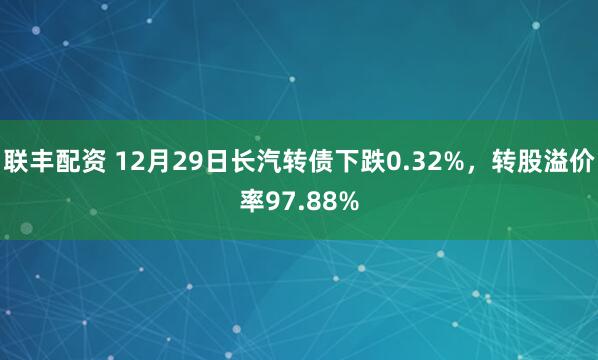 联丰配资 12月29日长汽转债下跌0.32%，转股溢价率97.88%