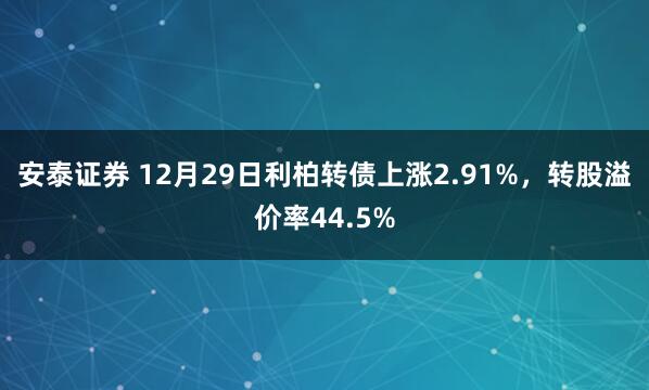 安泰证券 12月29日利柏转债上涨2.91%，转股溢价率44.5%
