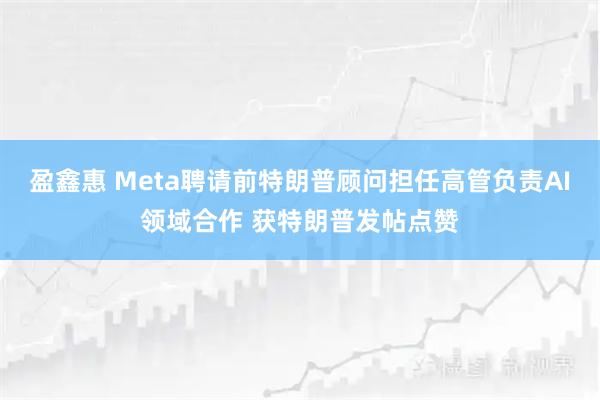 盈鑫惠 Meta聘请前特朗普顾问担任高管负责AI领域合作 获特朗普发帖点赞