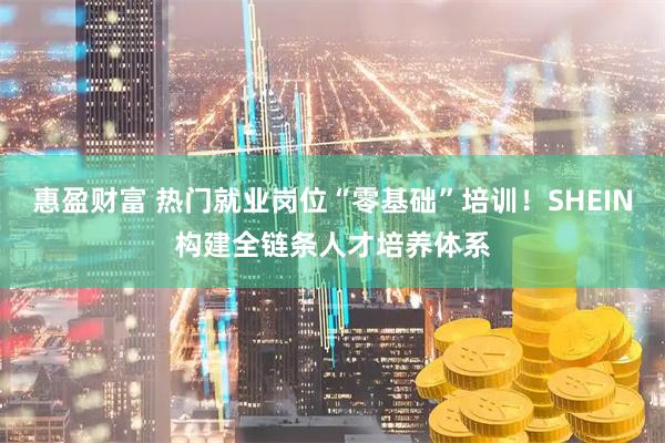 惠盈财富 热门就业岗位“零基础”培训！SHEIN构建全链条人才培养体系
