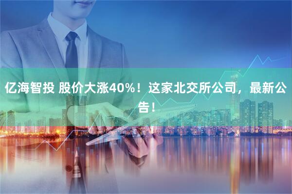 亿海智投 股价大涨40%！这家北交所公司，最新公告！