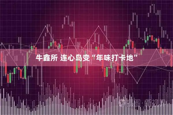 牛鑫所 连心岛变“年味打卡地”