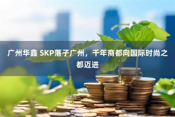 广州华鑫 SKP落子广州，千年商都向国际时尚之都迈进